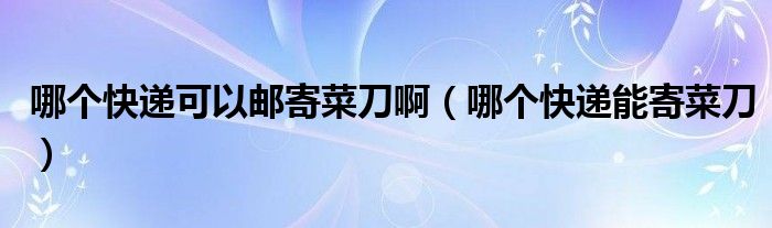 哪個快遞可以郵寄菜刀?。膫€快遞能寄菜刀）