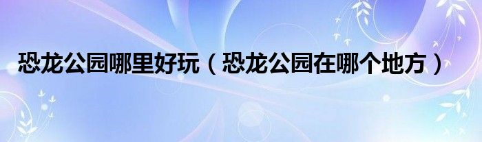 恐龍公園哪里好玩（恐龍公園在哪個地方）