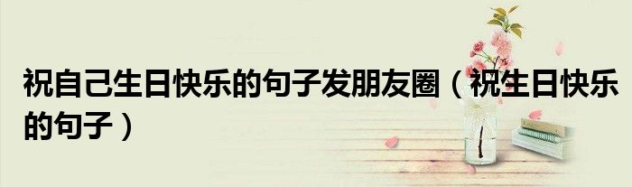 祝自己生日快樂的句子發(fā)朋友圈（祝生日快樂的句子）