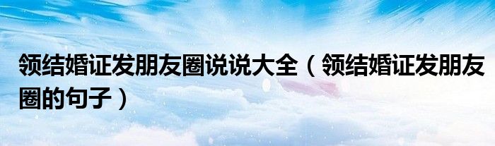領結婚證發(fā)朋友圈說說大全（領結婚證發(fā)朋友圈的句子）