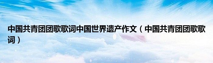 中國共青團團歌歌詞中國世界遺產(chǎn)作文（中國共青團團歌歌詞）