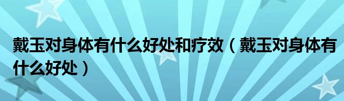 戴玉對(duì)身體有什么好處和療效（戴玉對(duì)身體有什么好處）