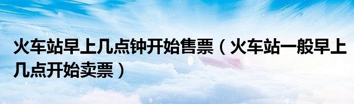 火車站早上幾點(diǎn)鐘開始售票（火車站一般早上幾點(diǎn)開始賣票）