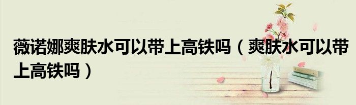 薇諾娜爽膚水可以帶上高鐵嗎（爽膚水可以帶上高鐵嗎）