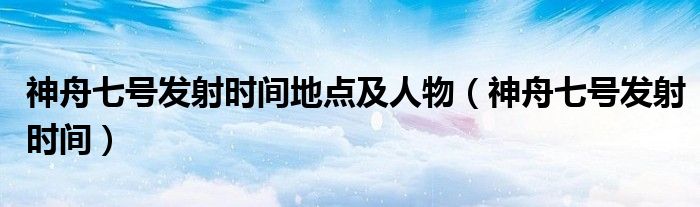 神舟七號發(fā)射時間地點(diǎn)及人物（神舟七號發(fā)射時間）