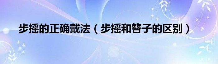 步搖的正確戴法（步搖和簪子的區(qū)別）