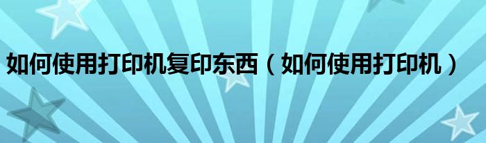 如何使用打印機復(fù)印東西（如何使用打印機）