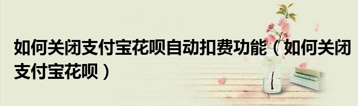 如何關(guān)閉支付寶花唄自動(dòng)扣費(fèi)功能（如何關(guān)閉支付寶花唄）