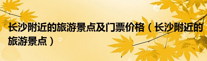 長沙附近的旅游景點及門票價格（長沙附近的旅游景點）