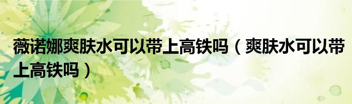 薇諾娜爽膚水可以帶上高鐵嗎（爽膚水可以帶上高鐵嗎）