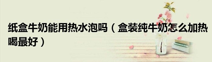 紙盒牛奶能用熱水泡嗎（盒裝純牛奶怎么加熱喝最好）
