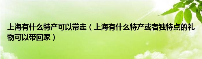 上海有什么特產(chǎn)可以帶走（上海有什么特產(chǎn)或者獨(dú)特點(diǎn)的禮物可以帶回家）
