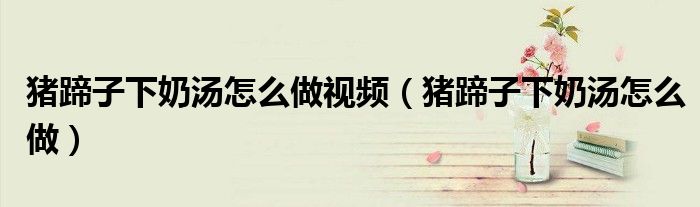 豬蹄子下奶湯怎么做視頻（豬蹄子下奶湯怎么做）