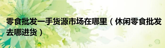 零食批發(fā)一手貨源市場在哪里（休閑零食批發(fā)去哪進(jìn)貨）