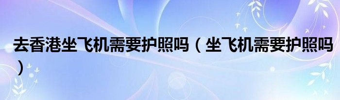 去香港坐飛機(jī)需要護(hù)照嗎（坐飛機(jī)需要護(hù)照嗎）