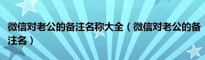 微信對(duì)老公的備注名稱大全（微信對(duì)老公的備注名）