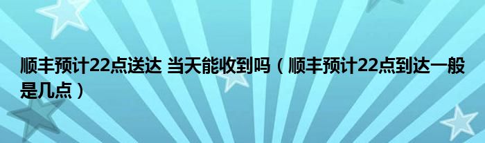 順豐預(yù)計22點送達 當(dāng)天能收到嗎（順豐預(yù)計22點到達一般是幾點）
