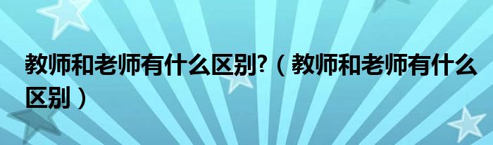教師和老師有什么區(qū)別?（教師和老師有什么區(qū)別）
