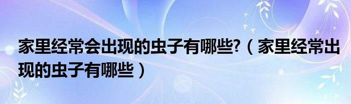 家里經(jīng)常會(huì)出現(xiàn)的蟲(chóng)子有哪些?（家里經(jīng)常出現(xiàn)的蟲(chóng)子有哪些）