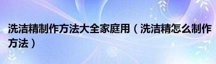 洗潔精制作方法大全家庭用（洗潔精怎么制作方法）