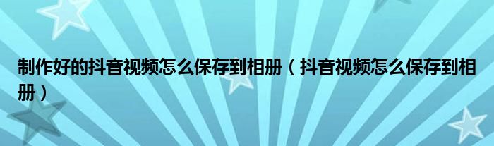制作好的抖音視頻怎么保存到相冊(cè)（抖音視頻怎么保存到相冊(cè)）