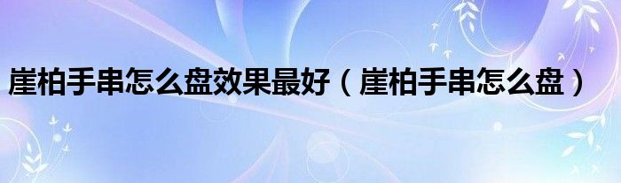 崖柏手串怎么盤效果最好（崖柏手串怎么盤）