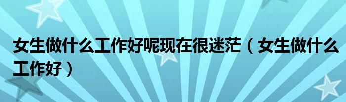 女生做什么工作好呢現(xiàn)在很迷茫（女生做什么工作好）