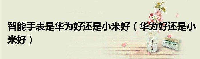 智能手表是華為好還是小米好（華為好還是小米好）