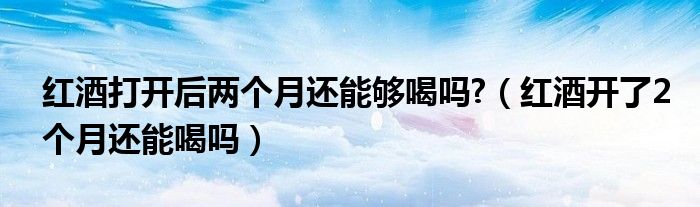 紅酒打開后兩個月還能夠喝嗎?（紅酒開了2個月還能喝嗎）