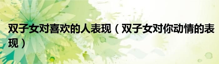 雙子女對喜歡的人表現(xiàn)（雙子女對你動情的表現(xiàn)）