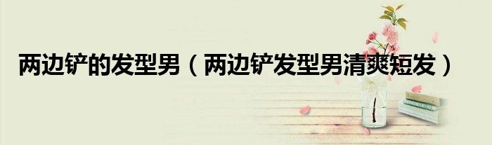 兩邊鏟的發(fā)型男（兩邊鏟發(fā)型男清爽短發(fā)）