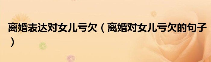 離婚表達(dá)對(duì)女兒虧欠（離婚對(duì)女兒虧欠的句子）