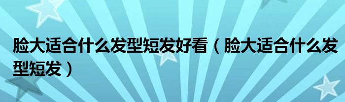 臉大適合什么發(fā)型短發(fā)好看（臉大適合什么發(fā)型短發(fā)）