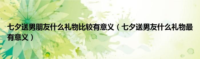 七夕送男朋友什么禮物比較有意義（七夕送男友什么禮物最有意義）