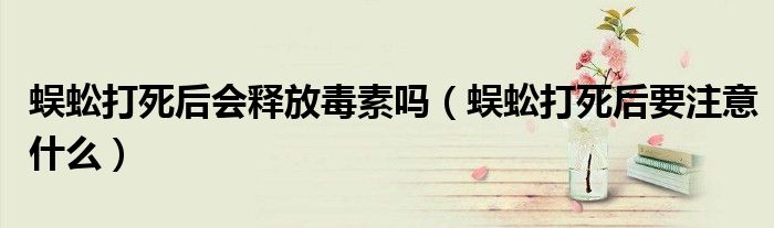 蜈蚣打死后會(huì)釋放毒素嗎（蜈蚣打死后要注意什么）