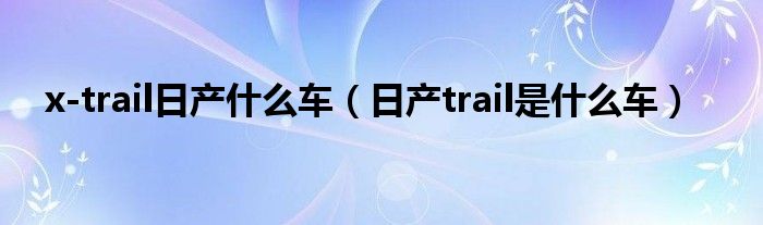 x-trail日產(chǎn)什么車（日產(chǎn)trail是什么車）