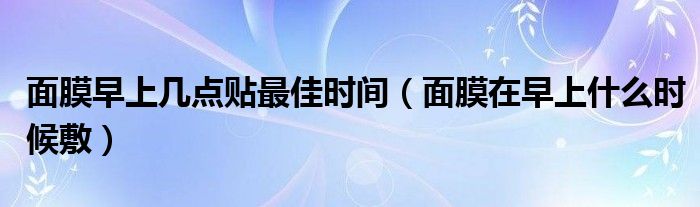 面膜早上幾點貼最佳時間（面膜在早上什么時候敷）