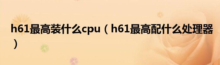 h61最高裝什么cpu（h61最高配什么處理器）