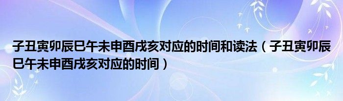 子丑寅卯辰巳午未申酉戌亥對應(yīng)的時間和讀法（子丑寅卯辰巳午未申酉戌亥對應(yīng)的時間）