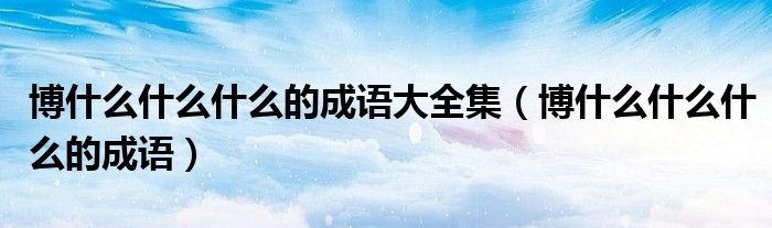 博什么什么什么的成語(yǔ)大全集（博什么什么什么的成語(yǔ)）