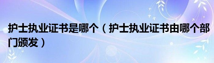 護(hù)士執(zhí)業(yè)證書是哪個（護(hù)士執(zhí)業(yè)證書由哪個部門頒發(fā)）