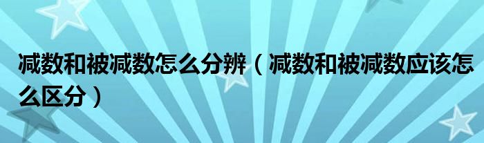 減數(shù)和被減數(shù)怎么分辨（減數(shù)和被減數(shù)應(yīng)該怎么區(qū)分）