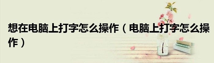 想在電腦上打字怎么操作（電腦上打字怎么操作）