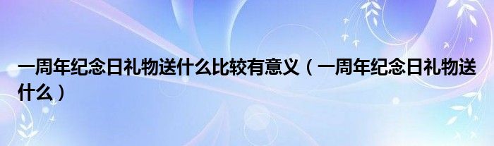 一周年紀念日禮物送什么比較有意義（一周年紀念日禮物送什么）