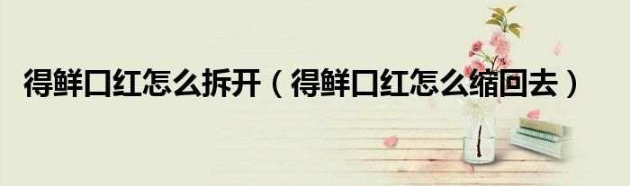 得鮮口紅怎么拆開（得鮮口紅怎么縮回去）