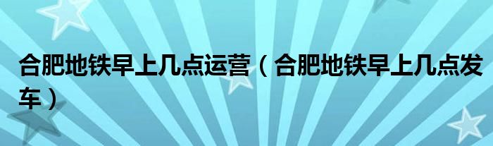 合肥地鐵早上幾點(diǎn)運(yùn)營(yíng)（合肥地鐵早上幾點(diǎn)發(fā)車）