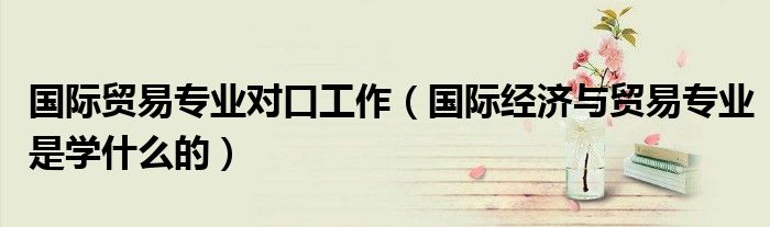 國(guó)際貿(mào)易專(zhuān)業(yè)對(duì)口工作（國(guó)際經(jīng)濟(jì)與貿(mào)易專(zhuān)業(yè)是學(xué)什么的）