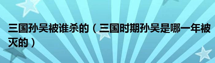 三國孫吳被誰殺的（三國時期孫吳是哪一年被滅的）