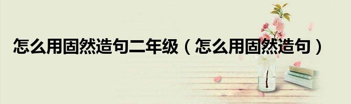 怎么用固然造句二年級（怎么用固然造句）