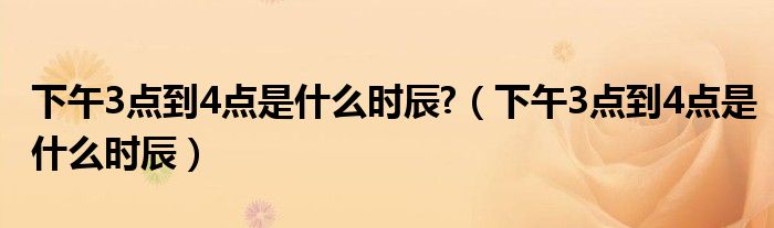 下午3點(diǎn)到4點(diǎn)是什么時(shí)辰?（下午3點(diǎn)到4點(diǎn)是什么時(shí)辰）